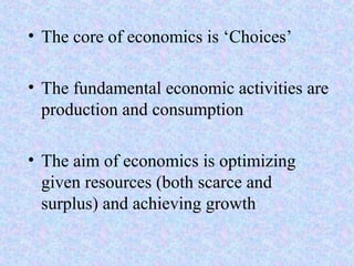 • The core of economics is ‘Choices’
• The fundamental economic activities are
production and consumption
• The aim of economics is optimizing
given resources (both scarce and
surplus) and achieving growth
 