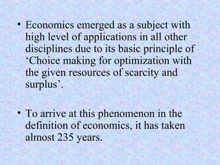 • Economics emerged as a subject with
high level of applications in all other
disciplines due to its basic principle of
‘Choice making for optimization with
the given resources of scarcity and
surplus’.
• To arrive at this phenomenon in the
definition of economics, it has taken
almost 235 years.
 