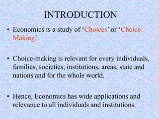 INTRODUCTION
• Economics is a study of ‘Choices’ or ‘Choice-
Making’
• Choice-making is relevant for every individuals,
families, societies, institutions, areas, state and
nations and for the whole world.
• Hence, Economics has wide applications and
relevance to all individuals and institutions.
 