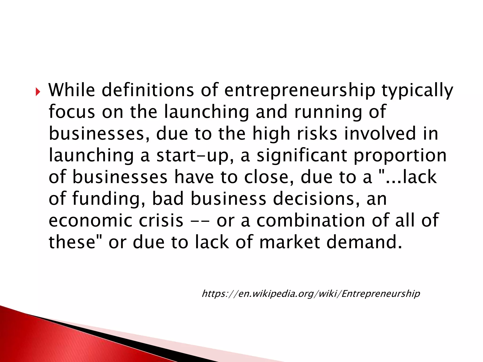  While definitions of entrepreneurship typically
focus on the launching and running of
businesses, due to the high risks involved in
launching a start-up, a significant proportion
of businesses have to close, due to a "...lack
of funding, bad business decisions, an
economic crisis -- or a combination of all of
these" or due to lack of market demand.
https://en.wikipedia.org/wiki/Entrepreneurship
 