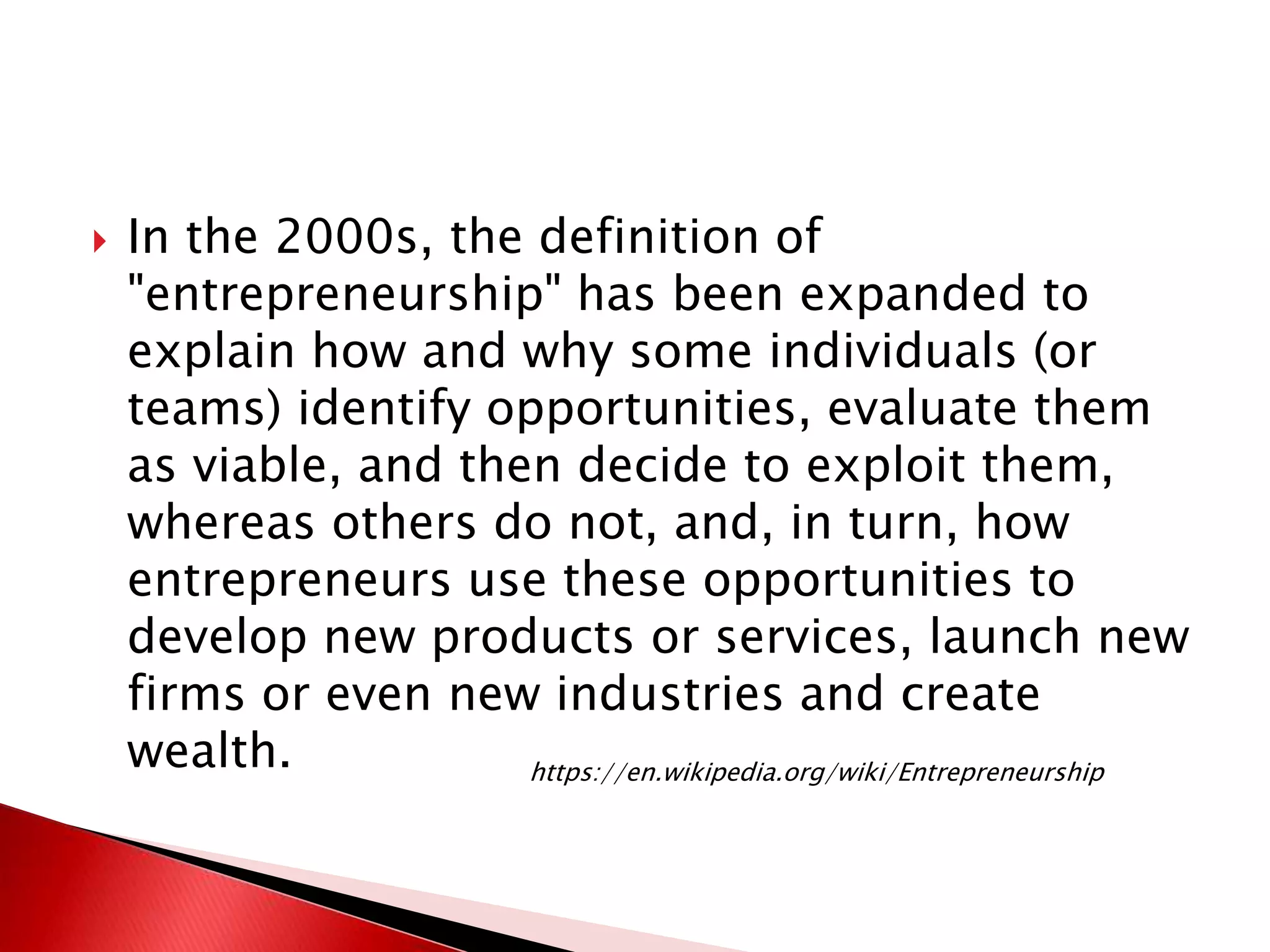  In the 2000s, the definition of
"entrepreneurship" has been expanded to
explain how and why some individuals (or
teams) identify opportunities, evaluate them
as viable, and then decide to exploit them,
whereas others do not, and, in turn, how
entrepreneurs use these opportunities to
develop new products or services, launch new
firms or even new industries and create
wealth. https://en.wikipedia.org/wiki/Entrepreneurship
 
