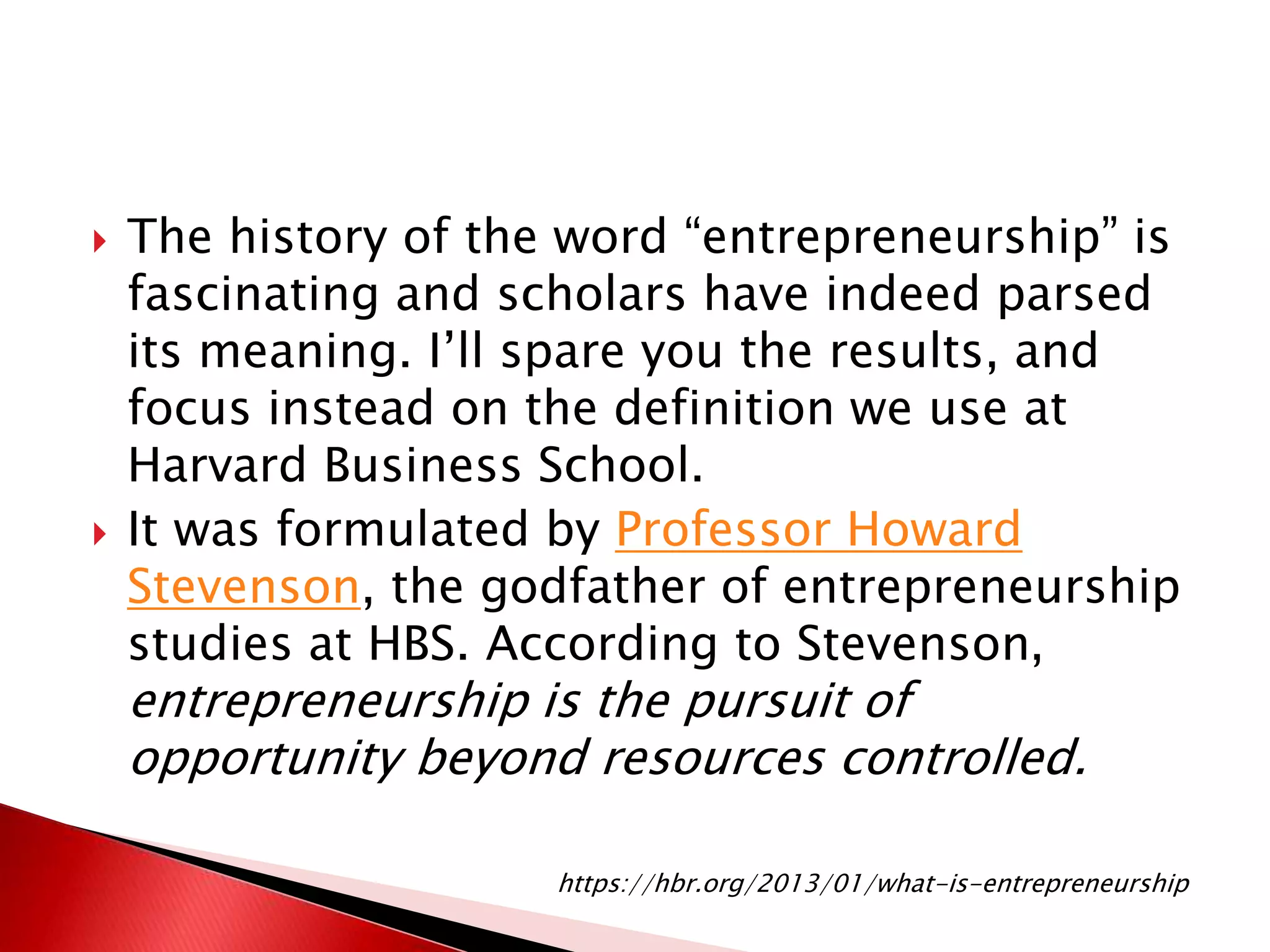  The history of the word “entrepreneurship” is
fascinating and scholars have indeed parsed
its meaning. I’ll spare you the results, and
focus instead on the definition we use at
Harvard Business School.
 It was formulated by Professor Howard
Stevenson, the godfather of entrepreneurship
studies at HBS. According to Stevenson,
entrepreneurship is the pursuit of
opportunity beyond resources controlled.
https://hbr.org/2013/01/what-is-entrepreneurship
 