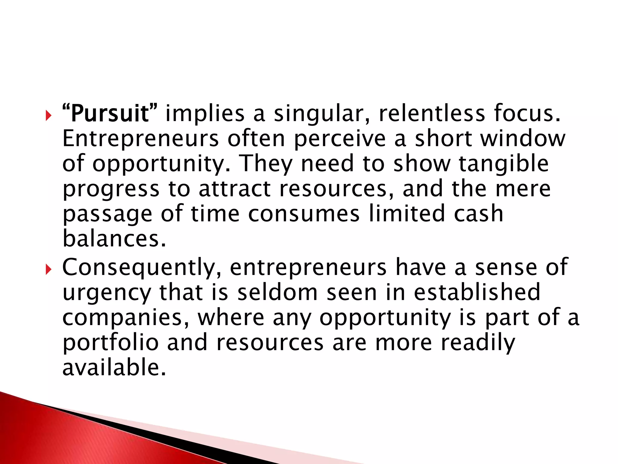  “Pursuit” implies a singular, relentless focus.
Entrepreneurs often perceive a short window
of opportunity. They need to show tangible
progress to attract resources, and the mere
passage of time consumes limited cash
balances.
 Consequently, entrepreneurs have a sense of
urgency that is seldom seen in established
companies, where any opportunity is part of a
portfolio and resources are more readily
available.
 