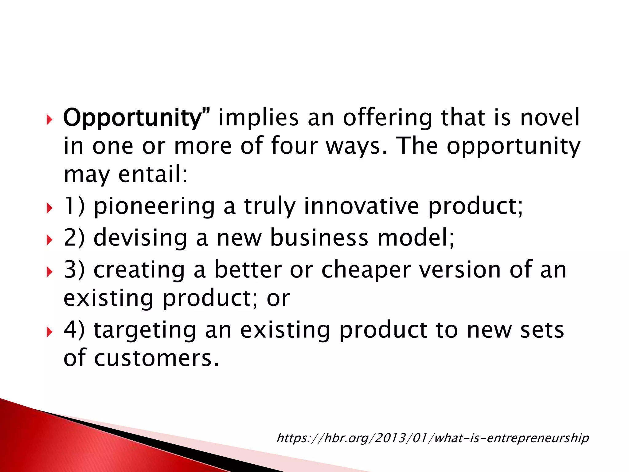  Opportunity” implies an offering that is novel
in one or more of four ways. The opportunity
may entail:
 1) pioneering a truly innovative product;
 2) devising a new business model;
 3) creating a better or cheaper version of an
existing product; or
 4) targeting an existing product to new sets
of customers.
https://hbr.org/2013/01/what-is-entrepreneurship
 