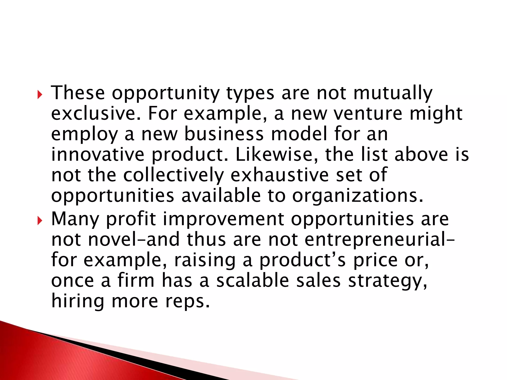  These opportunity types are not mutually
exclusive. For example, a new venture might
employ a new business model for an
innovative product. Likewise, the list above is
not the collectively exhaustive set of
opportunities available to organizations.
 Many profit improvement opportunities are
not novel–and thus are not entrepreneurial–
for example, raising a product’s price or,
once a firm has a scalable sales strategy,
hiring more reps.
 