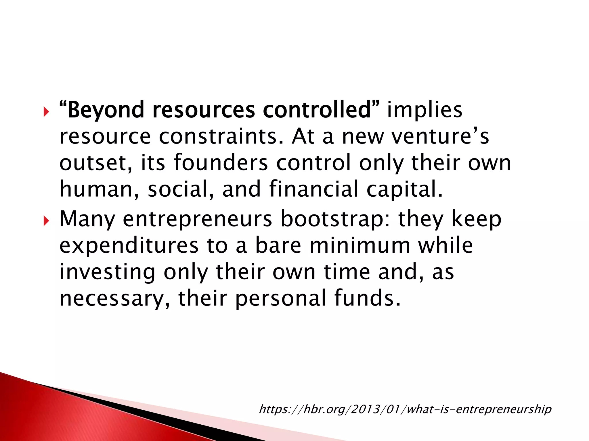  “Beyond resources controlled” implies
resource constraints. At a new venture’s
outset, its founders control only their own
human, social, and financial capital.
 Many entrepreneurs bootstrap: they keep
expenditures to a bare minimum while
investing only their own time and, as
necessary, their personal funds.
https://hbr.org/2013/01/what-is-entrepreneurship
 