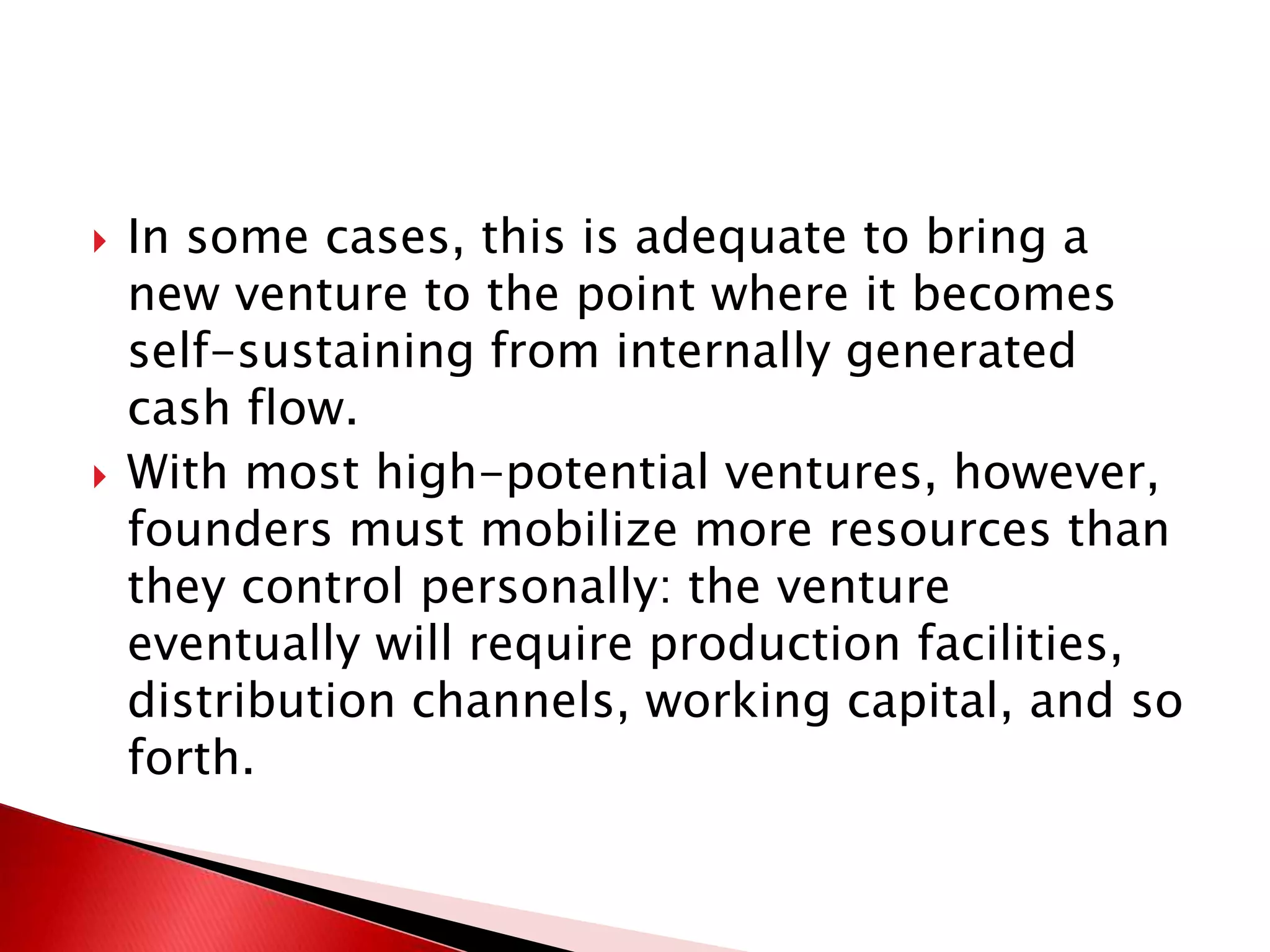  In some cases, this is adequate to bring a
new venture to the point where it becomes
self-sustaining from internally generated
cash flow.
 With most high-potential ventures, however,
founders must mobilize more resources than
they control personally: the venture
eventually will require production facilities,
distribution channels, working capital, and so
forth.
 