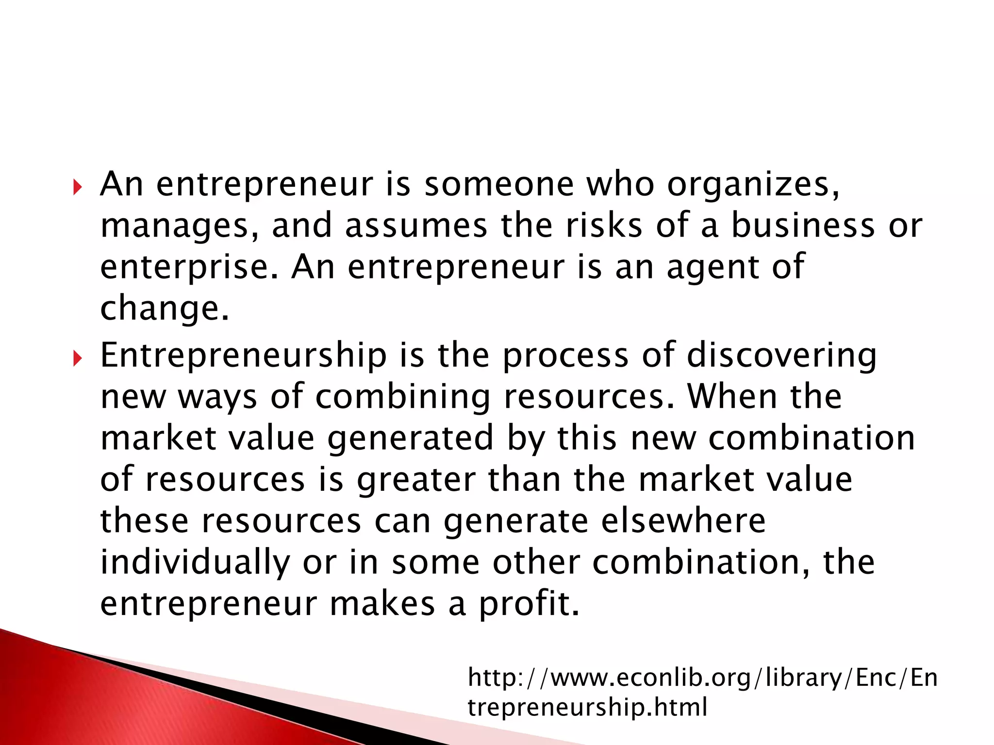  An entrepreneur is someone who organizes,
manages, and assumes the risks of a business or
enterprise. An entrepreneur is an agent of
change.
 Entrepreneurship is the process of discovering
new ways of combining resources. When the
market value generated by this new combination
of resources is greater than the market value
these resources can generate elsewhere
individually or in some other combination, the
entrepreneur makes a profit.
http://www.econlib.org/library/Enc/En
trepreneurship.html
 