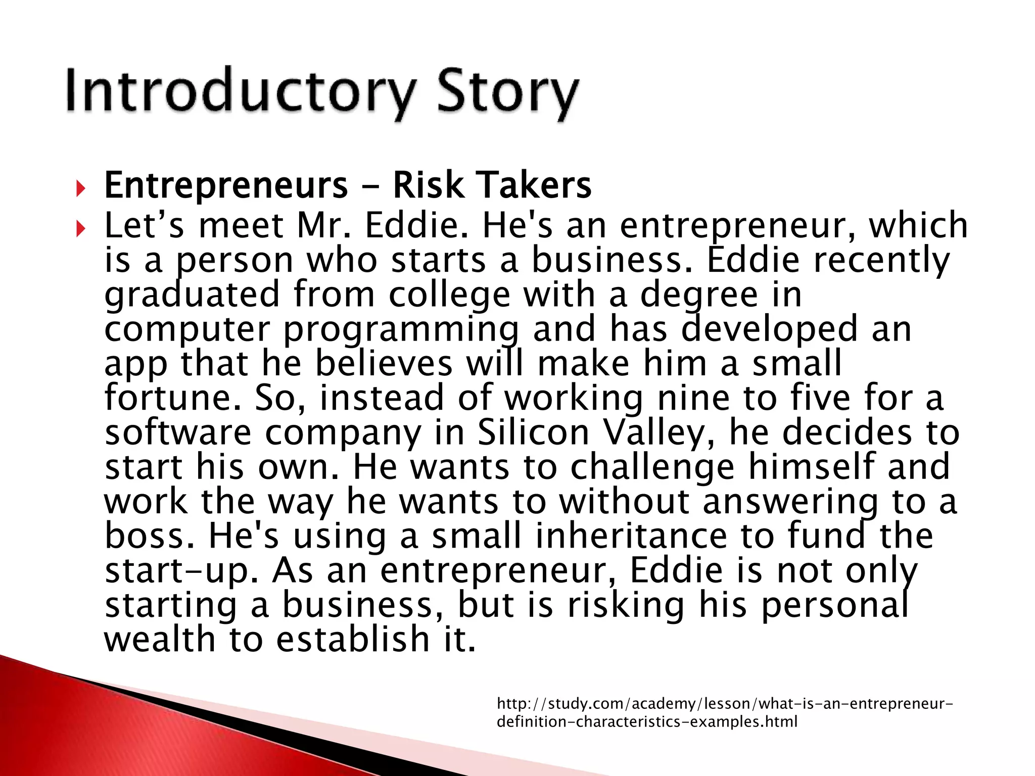  Entrepreneurs - Risk Takers
 Let’s meet Mr. Eddie. He's an entrepreneur, which
is a person who starts a business. Eddie recently
graduated from college with a degree in
computer programming and has developed an
app that he believes will make him a small
fortune. So, instead of working nine to five for a
software company in Silicon Valley, he decides to
start his own. He wants to challenge himself and
work the way he wants to without answering to a
boss. He's using a small inheritance to fund the
start-up. As an entrepreneur, Eddie is not only
starting a business, but is risking his personal
wealth to establish it.
http://study.com/academy/lesson/what-is-an-entrepreneur-
definition-characteristics-examples.html
 