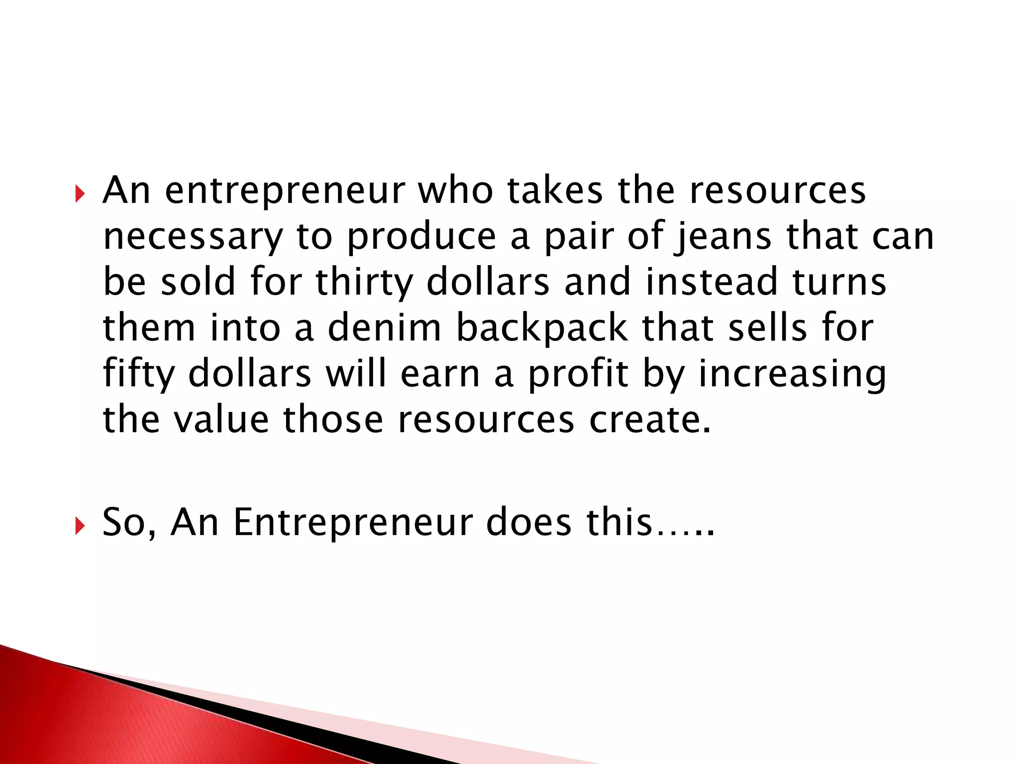  An entrepreneur who takes the resources
necessary to produce a pair of jeans that can
be sold for thirty dollars and instead turns
them into a denim backpack that sells for
fifty dollars will earn a profit by increasing
the value those resources create.
 So, An Entrepreneur does this…..
 