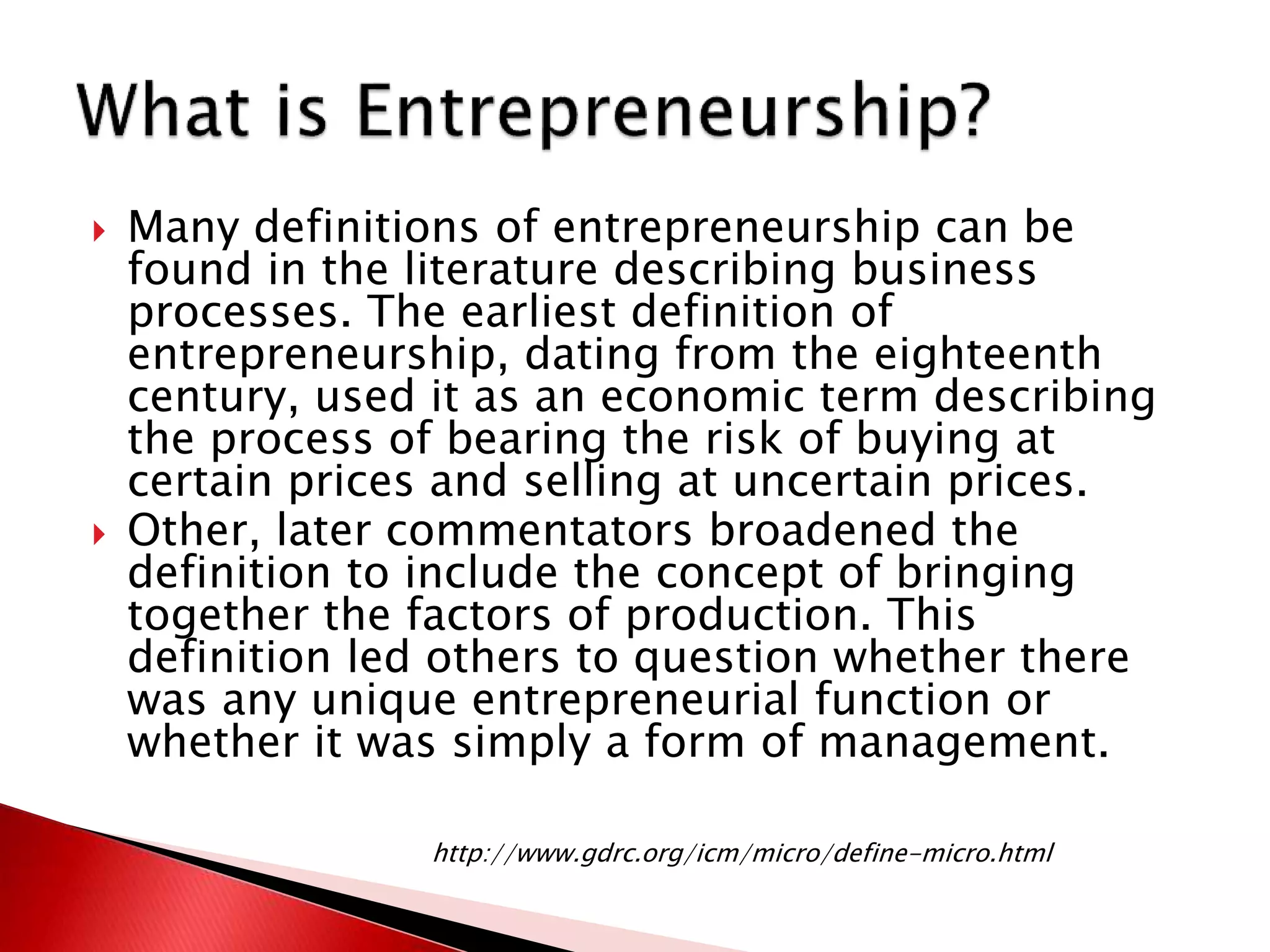  Many definitions of entrepreneurship can be
found in the literature describing business
processes. The earliest definition of
entrepreneurship, dating from the eighteenth
century, used it as an economic term describing
the process of bearing the risk of buying at
certain prices and selling at uncertain prices.
 Other, later commentators broadened the
definition to include the concept of bringing
together the factors of production. This
definition led others to question whether there
was any unique entrepreneurial function or
whether it was simply a form of management.
http://www.gdrc.org/icm/micro/define-micro.html
 
