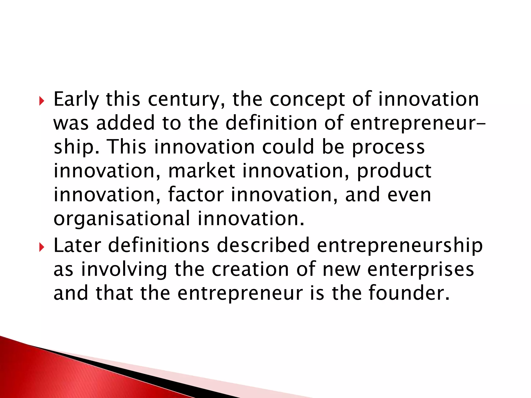 Early this century, the concept of innovation
was added to the definition of entrepreneur-
ship. This innovation could be process
innovation, market innovation, product
innovation, factor innovation, and even
organisational innovation.
 Later definitions described entrepreneurship
as involving the creation of new enterprises
and that the entrepreneur is the founder.
 