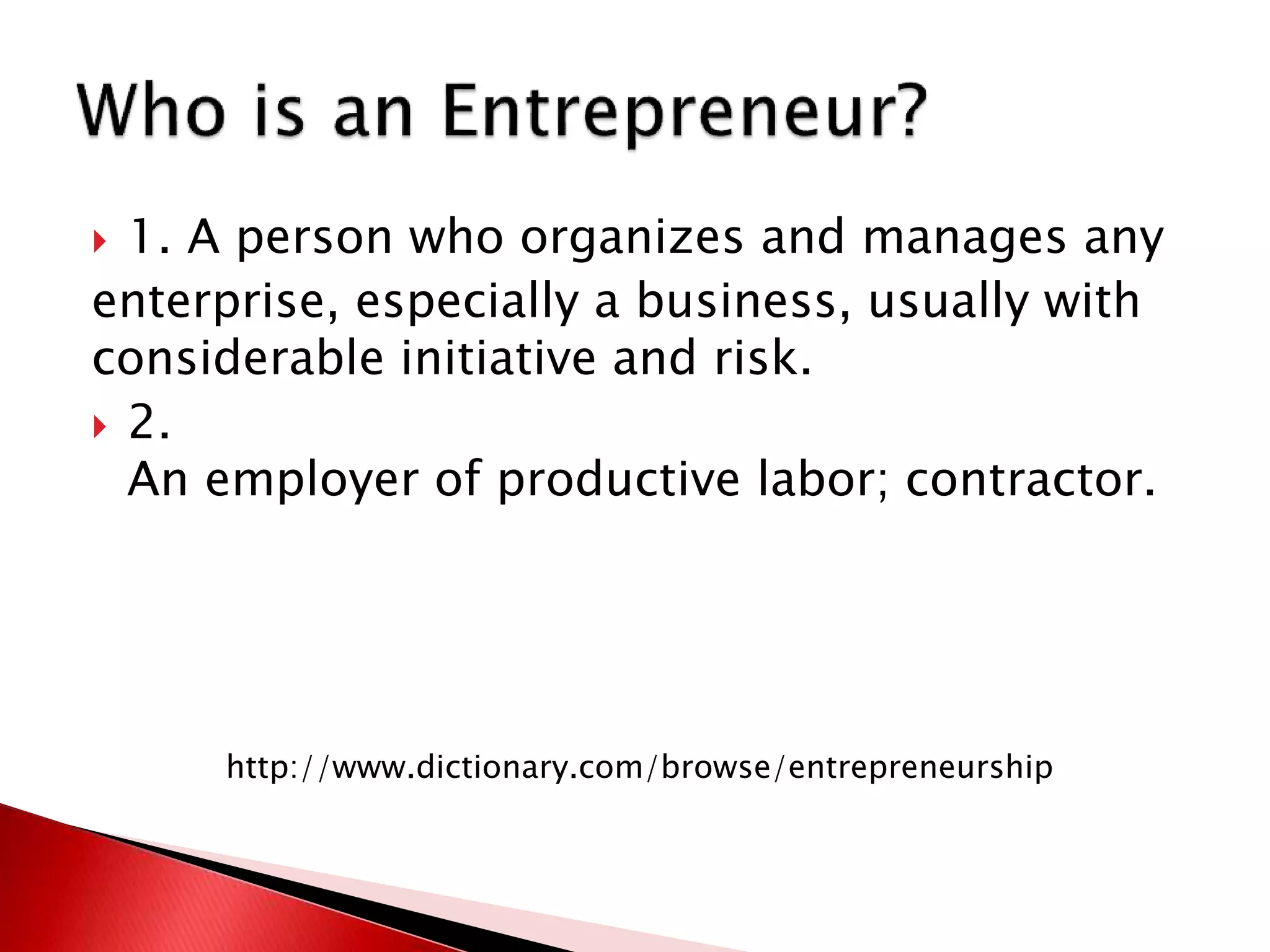  1. A person who organizes and manages any
enterprise, especially a business, usually with
considerable initiative and risk.
 2.
An employer of productive labor; contractor.
http://www.dictionary.com/browse/entrepreneurship
 