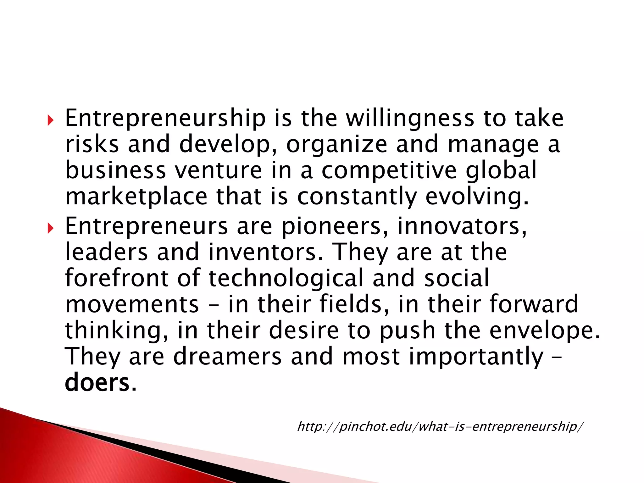  Entrepreneurship is the willingness to take
risks and develop, organize and manage a
business venture in a competitive global
marketplace that is constantly evolving.
 Entrepreneurs are pioneers, innovators,
leaders and inventors. They are at the
forefront of technological and social
movements – in their fields, in their forward
thinking, in their desire to push the envelope.
They are dreamers and most importantly –
doers.
http://pinchot.edu/what-is-entrepreneurship/
 