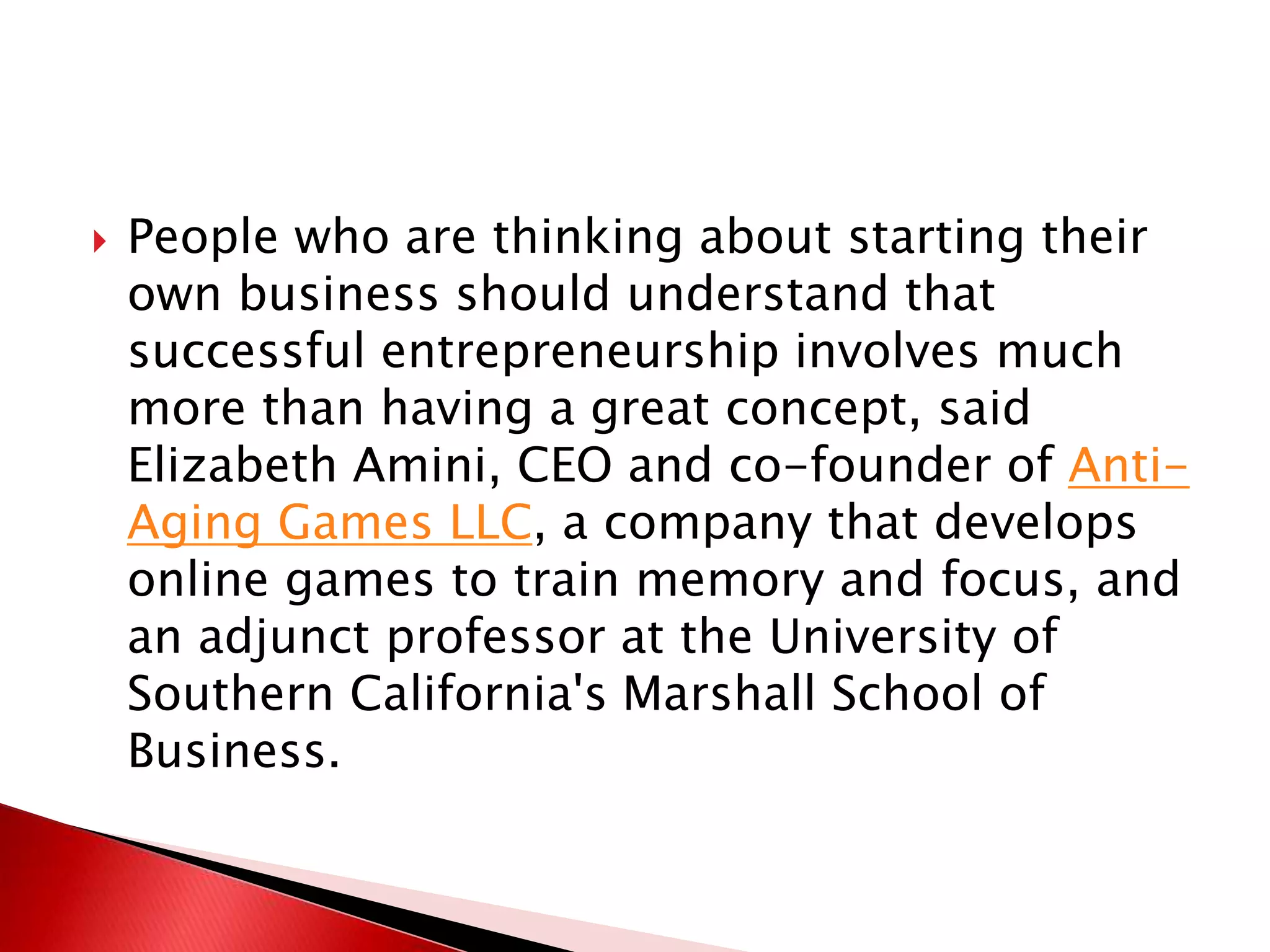  People who are thinking about starting their
own business should understand that
successful entrepreneurship involves much
more than having a great concept, said
Elizabeth Amini, CEO and co-founder of Anti-
Aging Games LLC, a company that develops
online games to train memory and focus, and
an adjunct professor at the University of
Southern California's Marshall School of
Business.
 