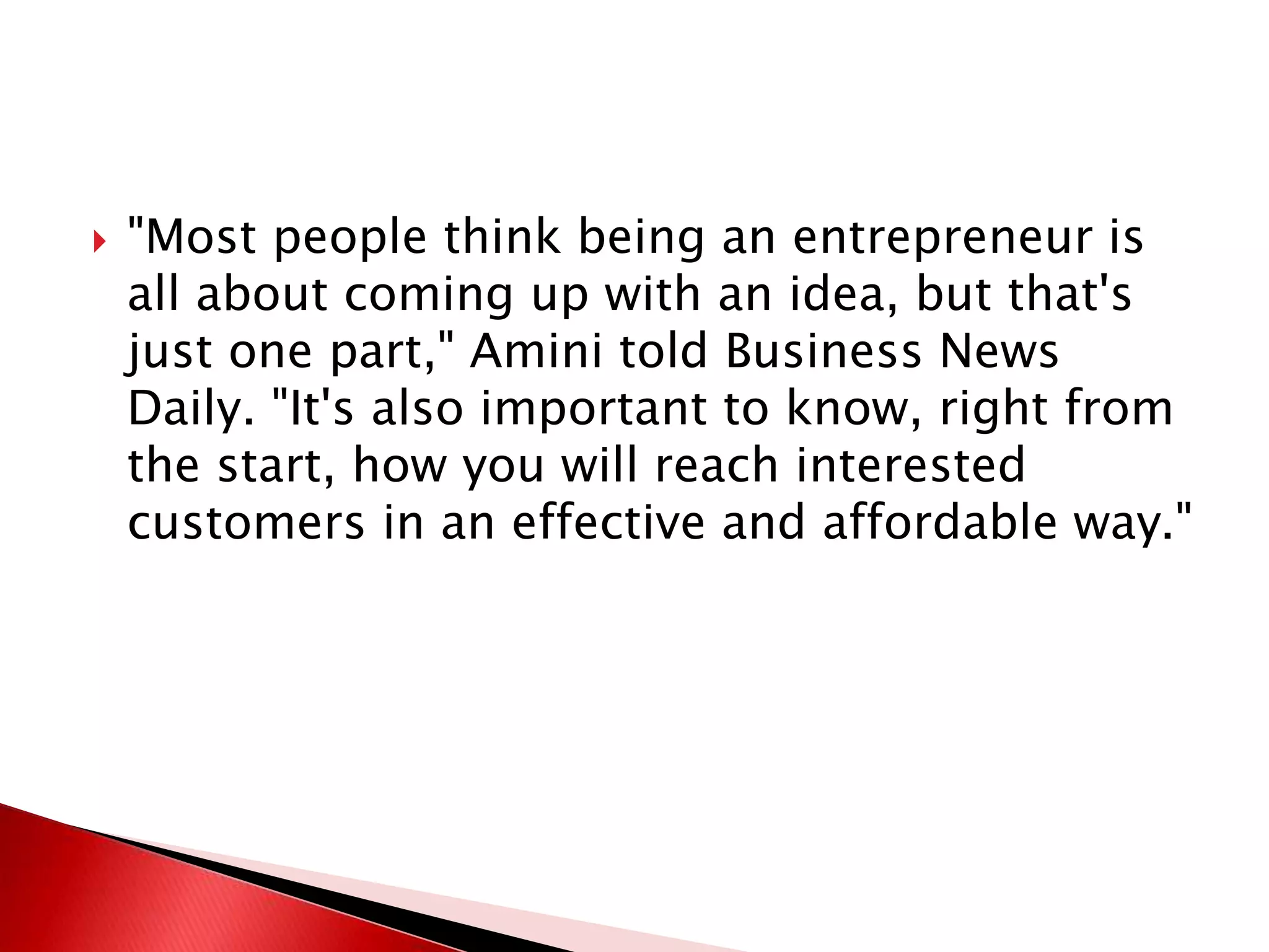  "Most people think being an entrepreneur is
all about coming up with an idea, but that's
just one part," Amini told Business News
Daily. "It's also important to know, right from
the start, how you will reach interested
customers in an effective and affordable way."
 