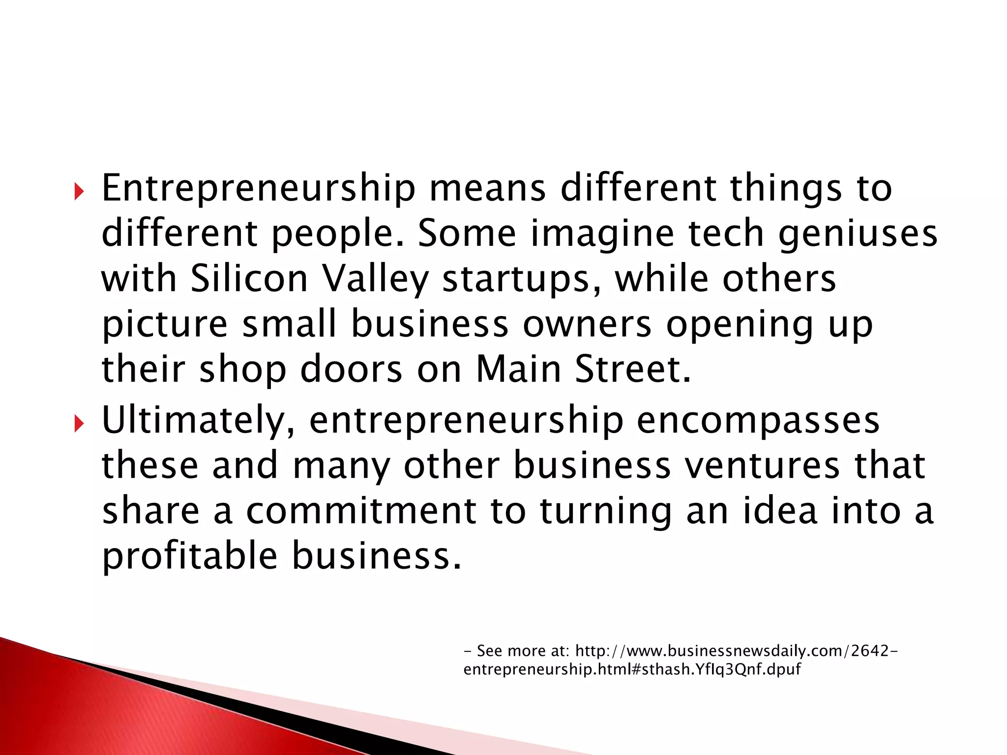  Entrepreneurship means different things to
different people. Some imagine tech geniuses
with Silicon Valley startups, while others
picture small business owners opening up
their shop doors on Main Street.
 Ultimately, entrepreneurship encompasses
these and many other business ventures that
share a commitment to turning an idea into a
profitable business.
- See more at: http://www.businessnewsdaily.com/2642-
entrepreneurship.html#sthash.YfIq3Qnf.dpuf
 