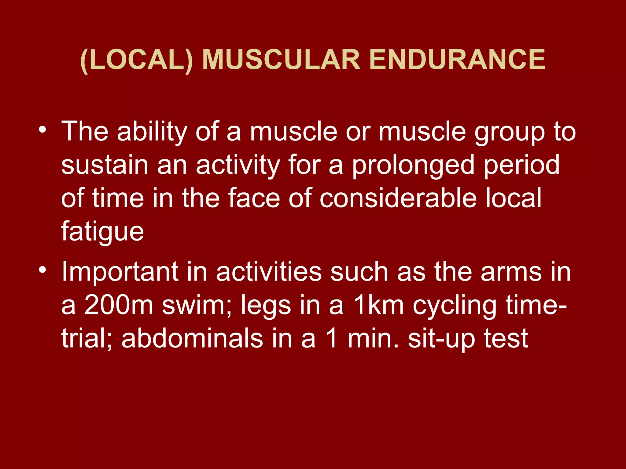 (LOCAL) MUSCULAR ENDURANCE
• The ability of a muscle or muscle group to
sustain an activity for a prolonged period
of time in the face of considerable local
fatigue
• Important in activities such as the arms in
a 200m swim; legs in a 1km cycling time-
trial; abdominals in a 1 min. sit-up test
 