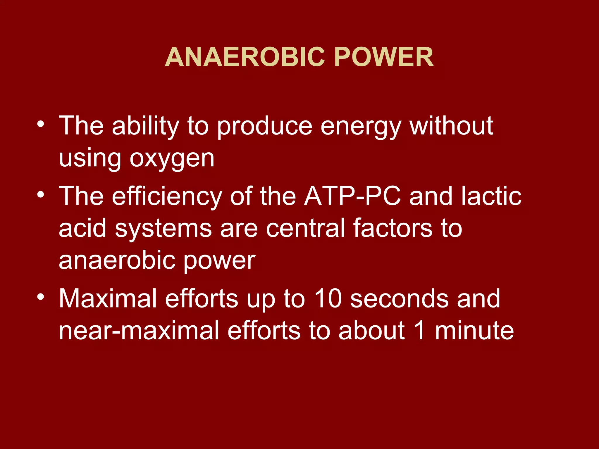 ANAEROBIC POWER
• The ability to produce energy without
using oxygen
• The efficiency of the ATP-PC and lactic
acid systems are central factors to
anaerobic power
• Maximal efforts up to 10 seconds and
near-maximal efforts to about 1 minute
 