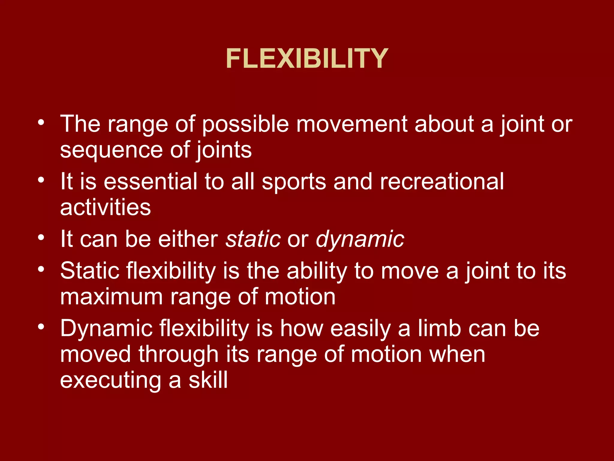 FLEXIBILITY
• The range of possible movement about a joint or
sequence of joints
• It is essential to all sports and recreational
activities
• It can be either static or dynamic
• Static flexibility is the ability to move a joint to its
maximum range of motion
• Dynamic flexibility is how easily a limb can be
moved through its range of motion when
executing a skill
 