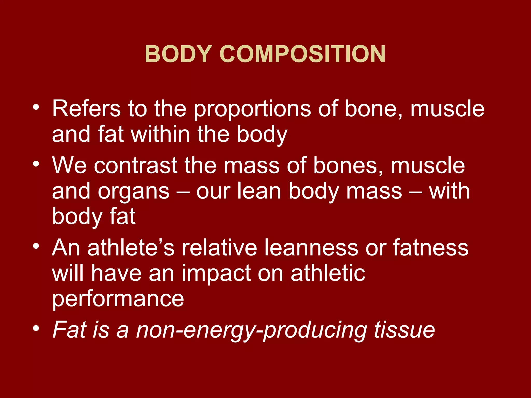 BODY COMPOSITION
• Refers to the proportions of bone, muscle
and fat within the body
• We contrast the mass of bones, muscle
and organs – our lean body mass – with
body fat
• An athlete’s relative leanness or fatness
will have an impact on athletic
performance
• Fat is a non-energy-producing tissue
 