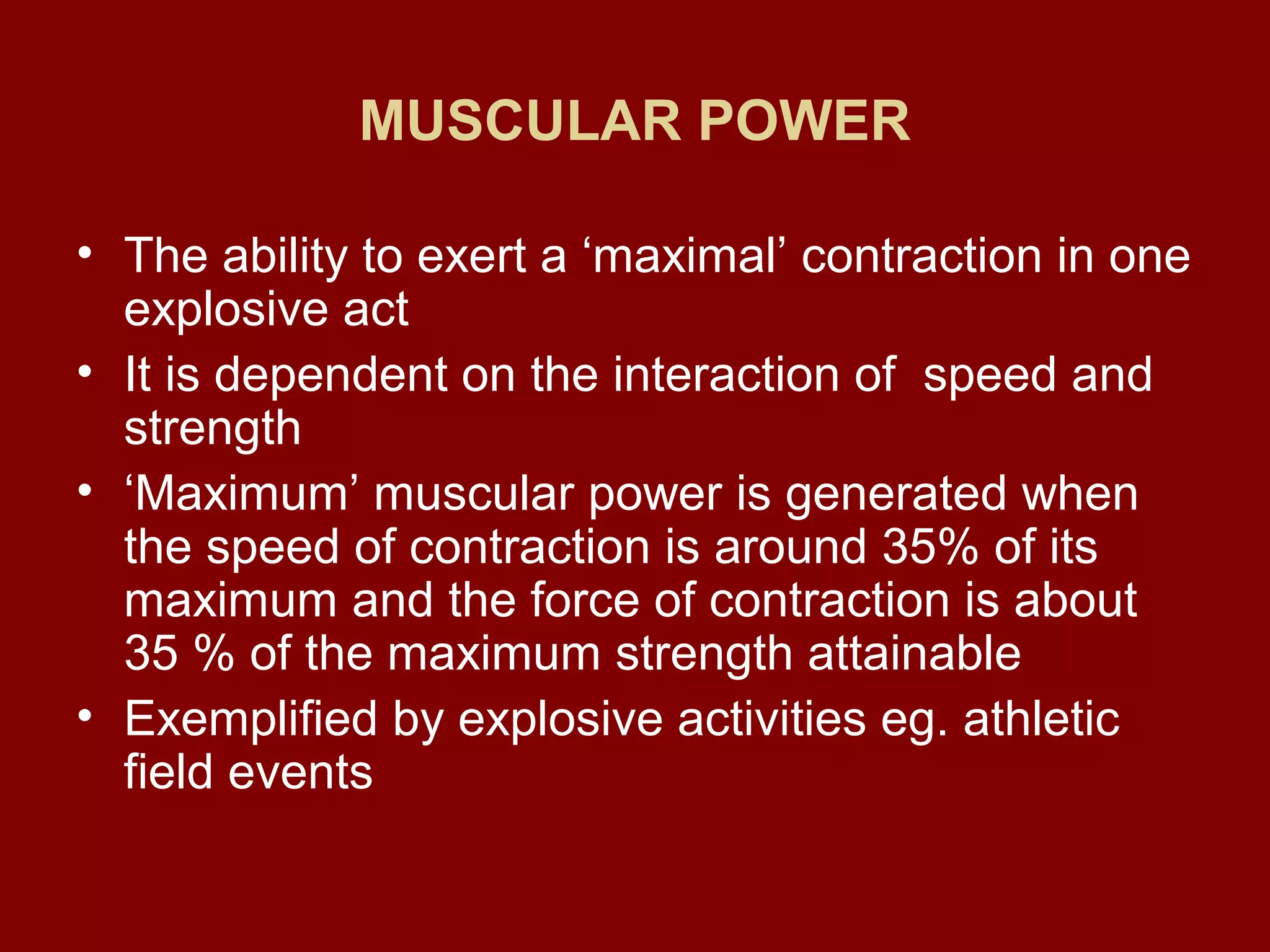 MUSCULAR POWER
• The ability to exert a ‘maximal’ contraction in one
explosive act
• It is dependent on the interaction of speed and
strength
• ‘Maximum’ muscular power is generated when
the speed of contraction is around 35% of its
maximum and the force of contraction is about
35 % of the maximum strength attainable
• Exemplified by explosive activities eg. athletic
field events
 