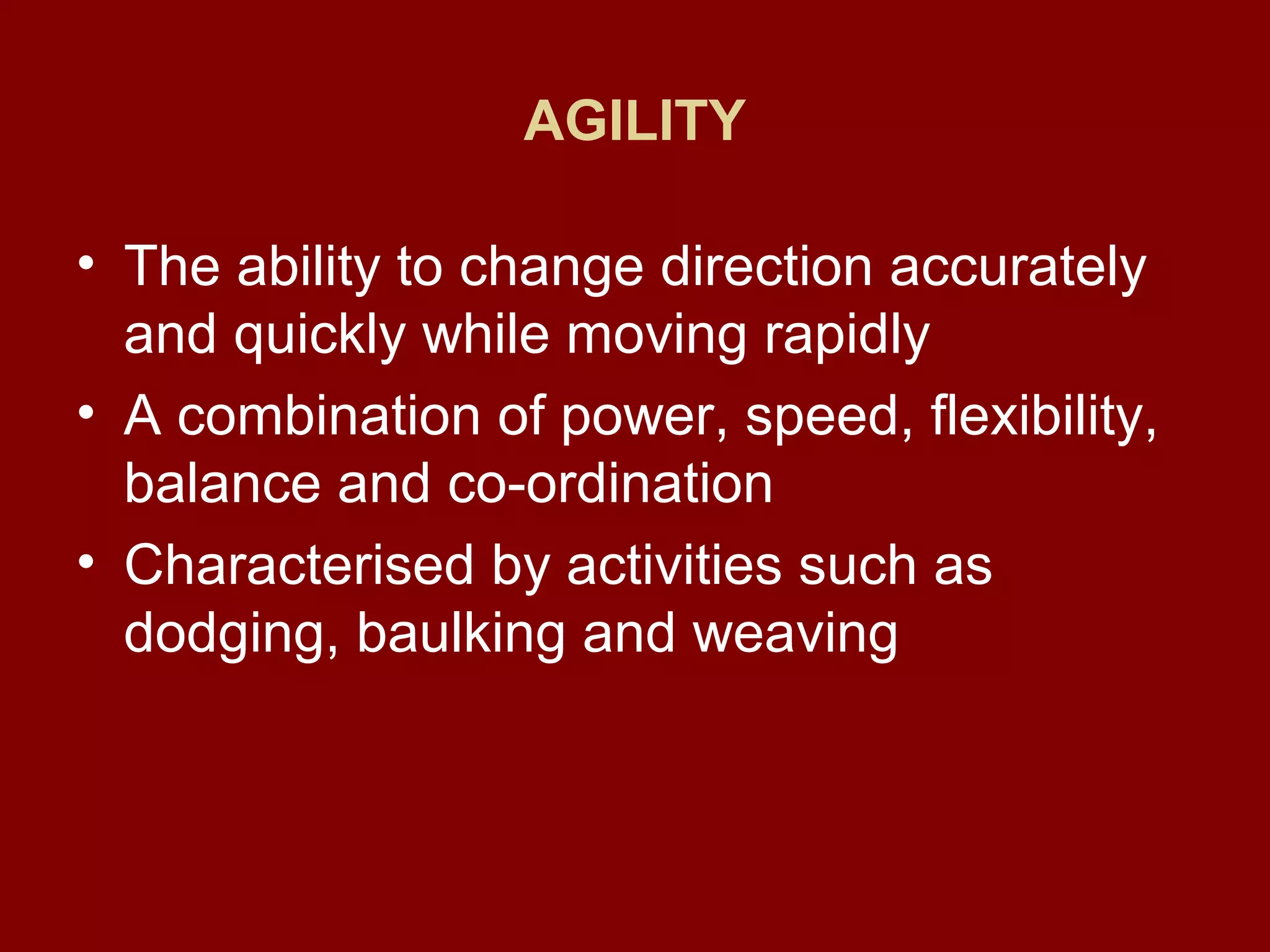 AGILITY
• The ability to change direction accurately
and quickly while moving rapidly
• A combination of power, speed, flexibility,
balance and co-ordination
• Characterised by activities such as
dodging, baulking and weaving
 