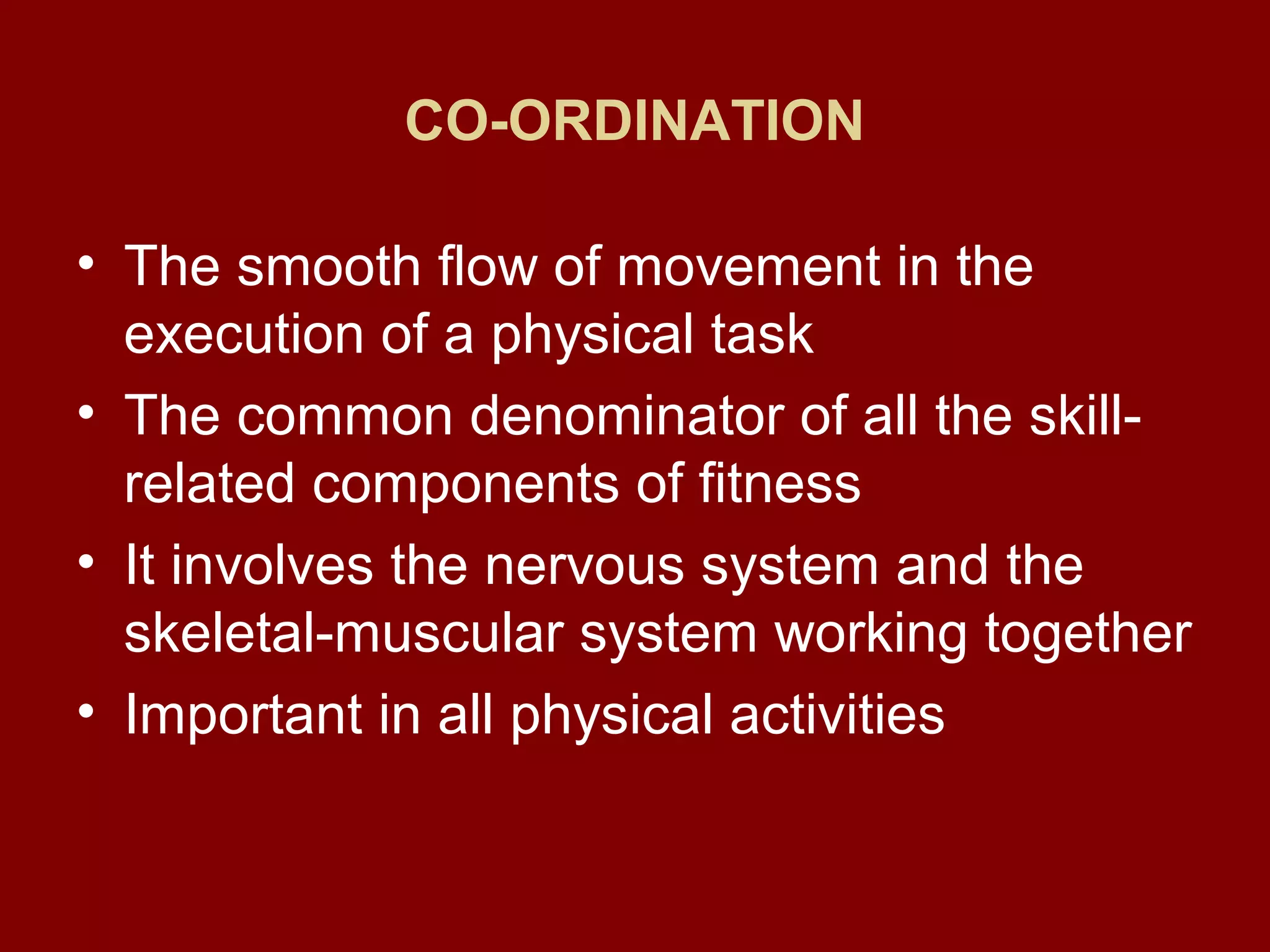 CO-ORDINATION
• The smooth flow of movement in the
execution of a physical task
• The common denominator of all the skill-
related components of fitness
• It involves the nervous system and the
skeletal-muscular system working together
• Important in all physical activities
 