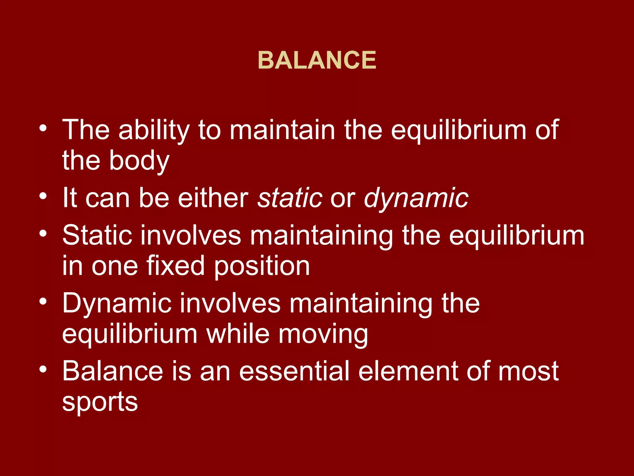 BALANCE
• The ability to maintain the equilibrium of
the body
• It can be either static or dynamic
• Static involves maintaining the equilibrium
in one fixed position
• Dynamic involves maintaining the
equilibrium while moving
• Balance is an essential element of most
sports
 