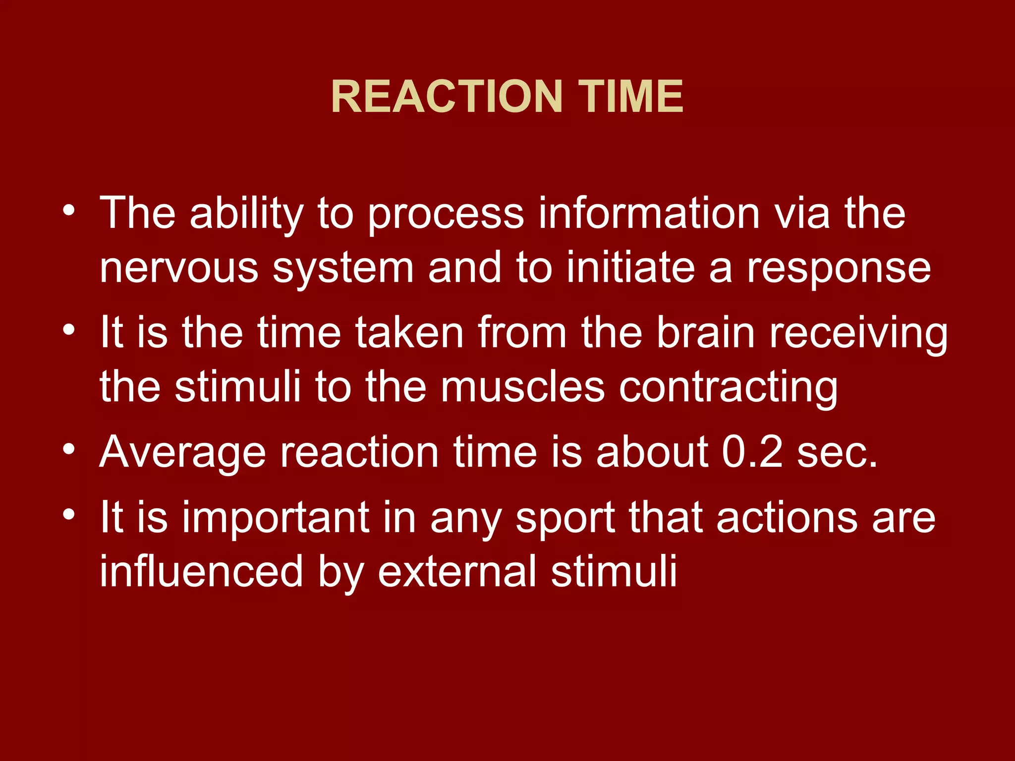 REACTION TIME
• The ability to process information via the
nervous system and to initiate a response
• It is the time taken from the brain receiving
the stimuli to the muscles contracting
• Average reaction time is about 0.2 sec.
• It is important in any sport that actions are
influenced by external stimuli
 