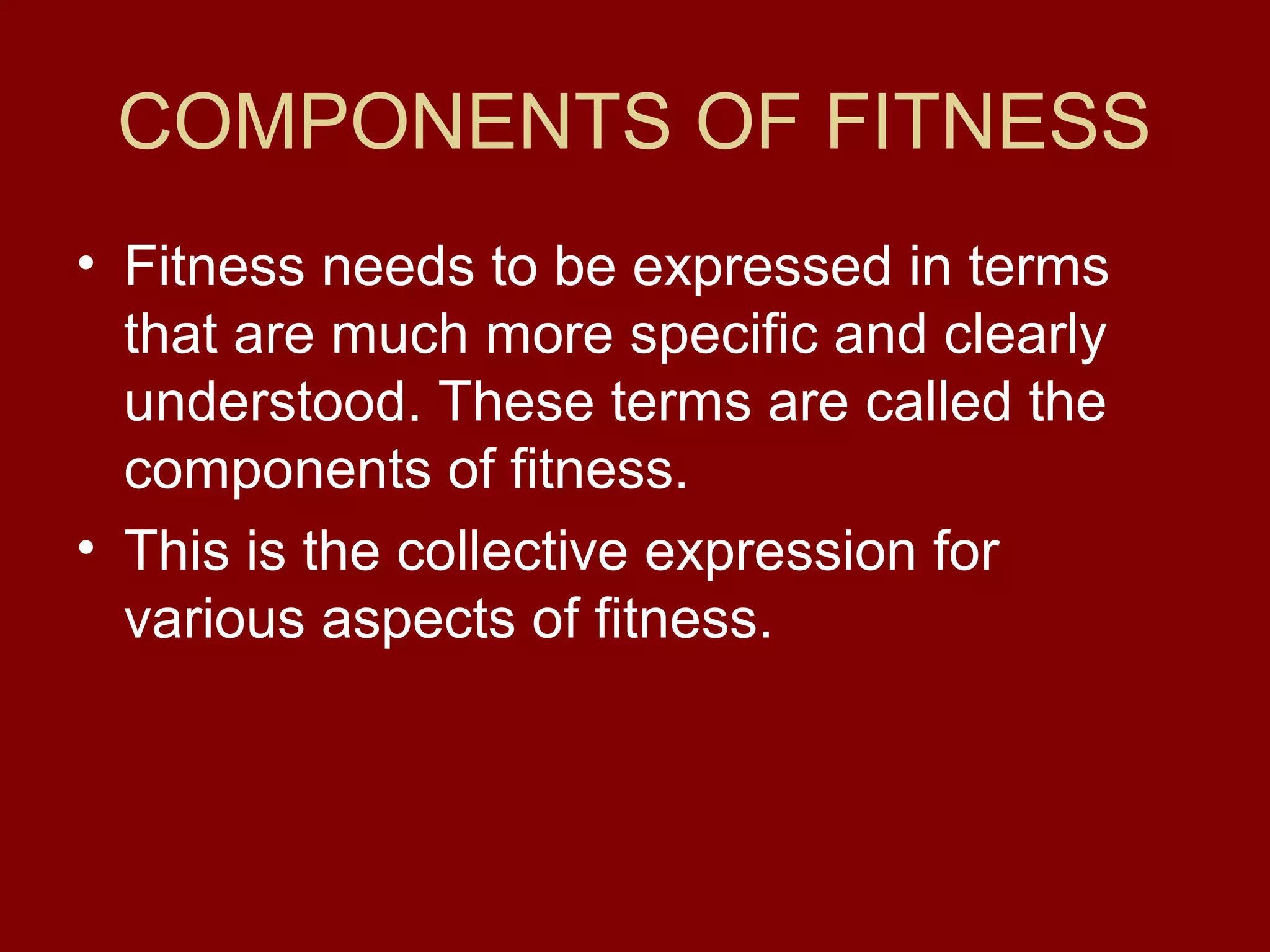 COMPONENTS OF FITNESS
• Fitness needs to be expressed in terms
that are much more specific and clearly
understood. These terms are called the
components of fitness.
• This is the collective expression for
various aspects of fitness.
 