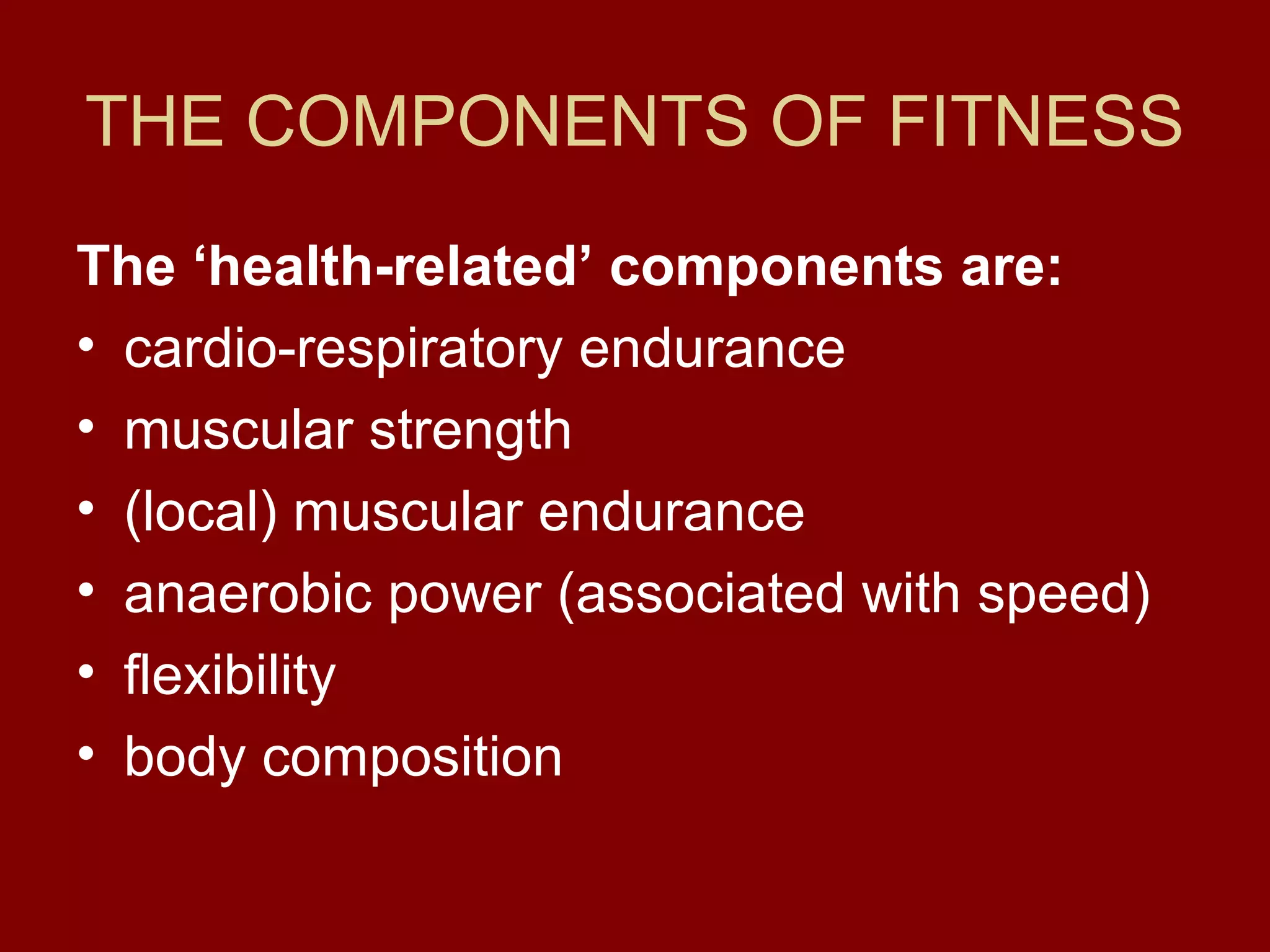 THE COMPONENTS OF FITNESS
The ‘health-related’ components are:
• cardio-respiratory endurance
• muscular strength
• (local) muscular endurance
• anaerobic power (associated with speed)
• flexibility
• body composition
 