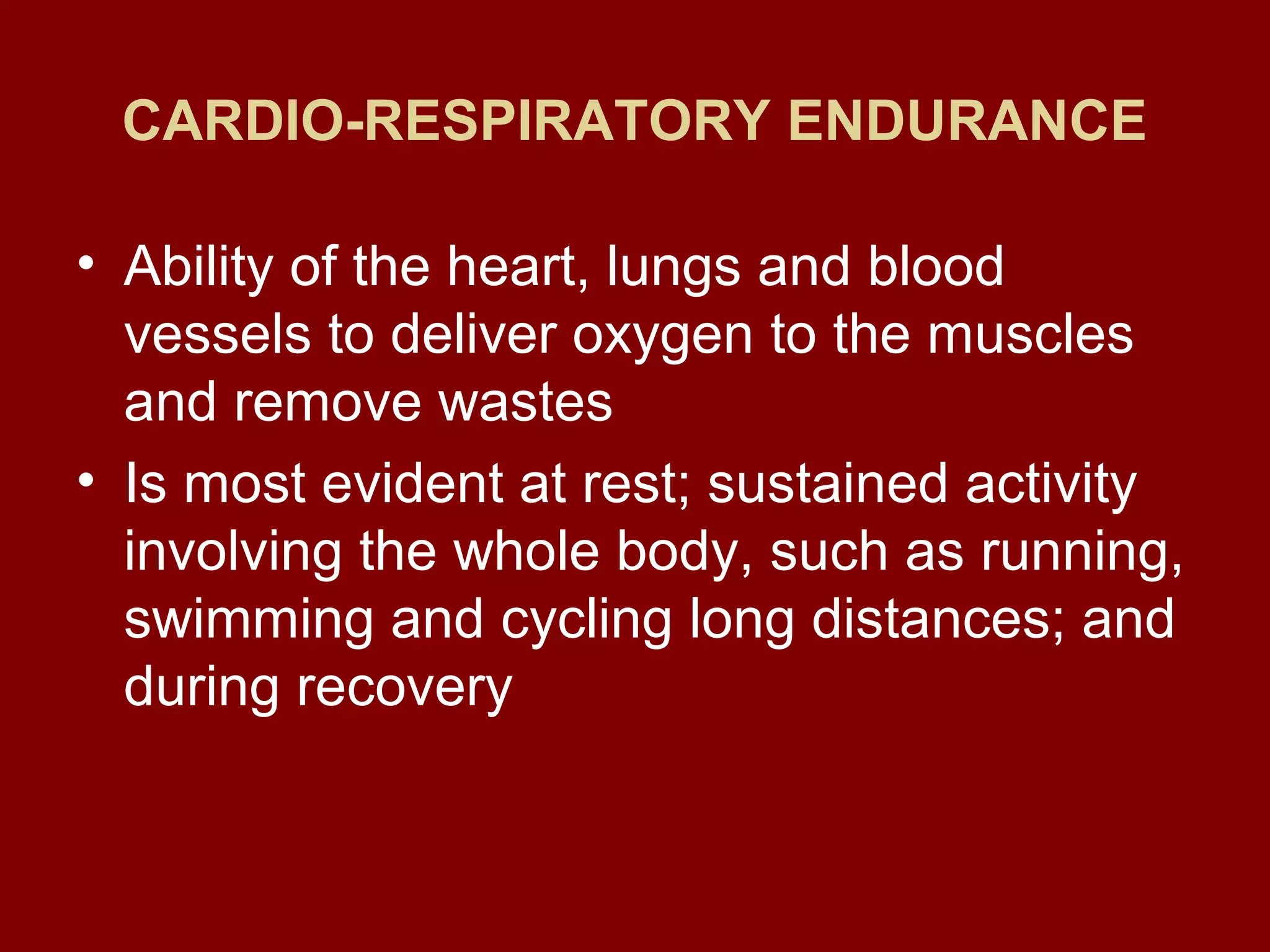 CARDIO-RESPIRATORY ENDURANCE
• Ability of the heart, lungs and blood
vessels to deliver oxygen to the muscles
and remove wastes
• Is most evident at rest; sustained activity
involving the whole body, such as running,
swimming and cycling long distances; and
during recovery
 