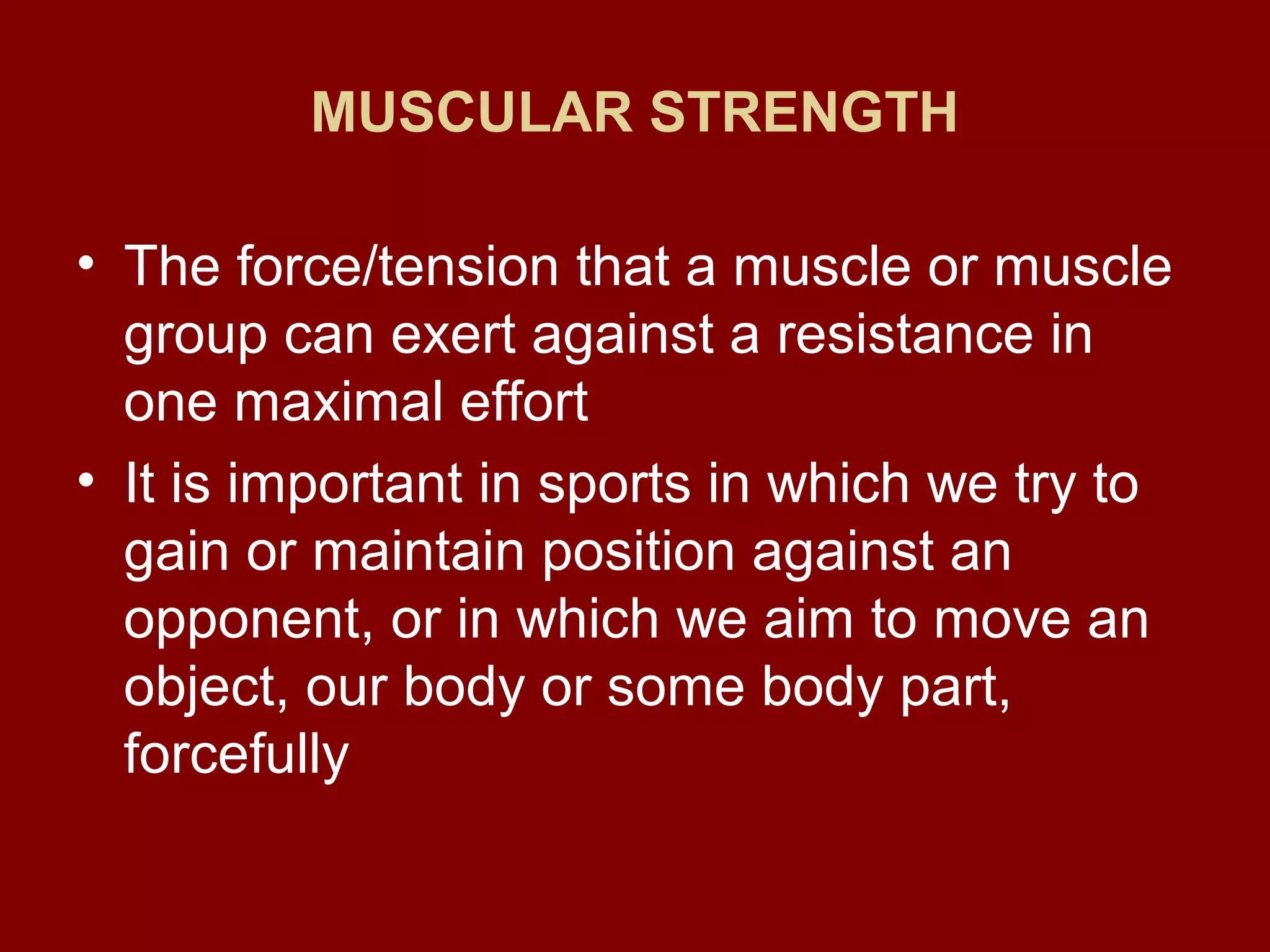 MUSCULAR STRENGTH
• The force/tension that a muscle or muscle
group can exert against a resistance in
one maximal effort
• It is important in sports in which we try to
gain or maintain position against an
opponent, or in which we aim to move an
object, our body or some body part,
forcefully
 
