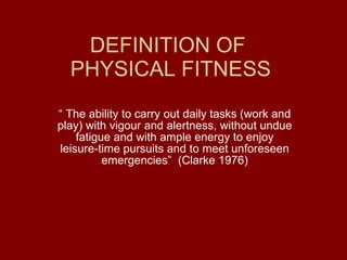 DEFINITION OF  PHYSICAL FITNESS “  The ability to carry out daily tasks (work and play) with vigour and alertness, without undue fatigue and with ample energy to enjoy leisure-time pursuits and to meet unforeseen emergencies”  (Clarke 1976) 