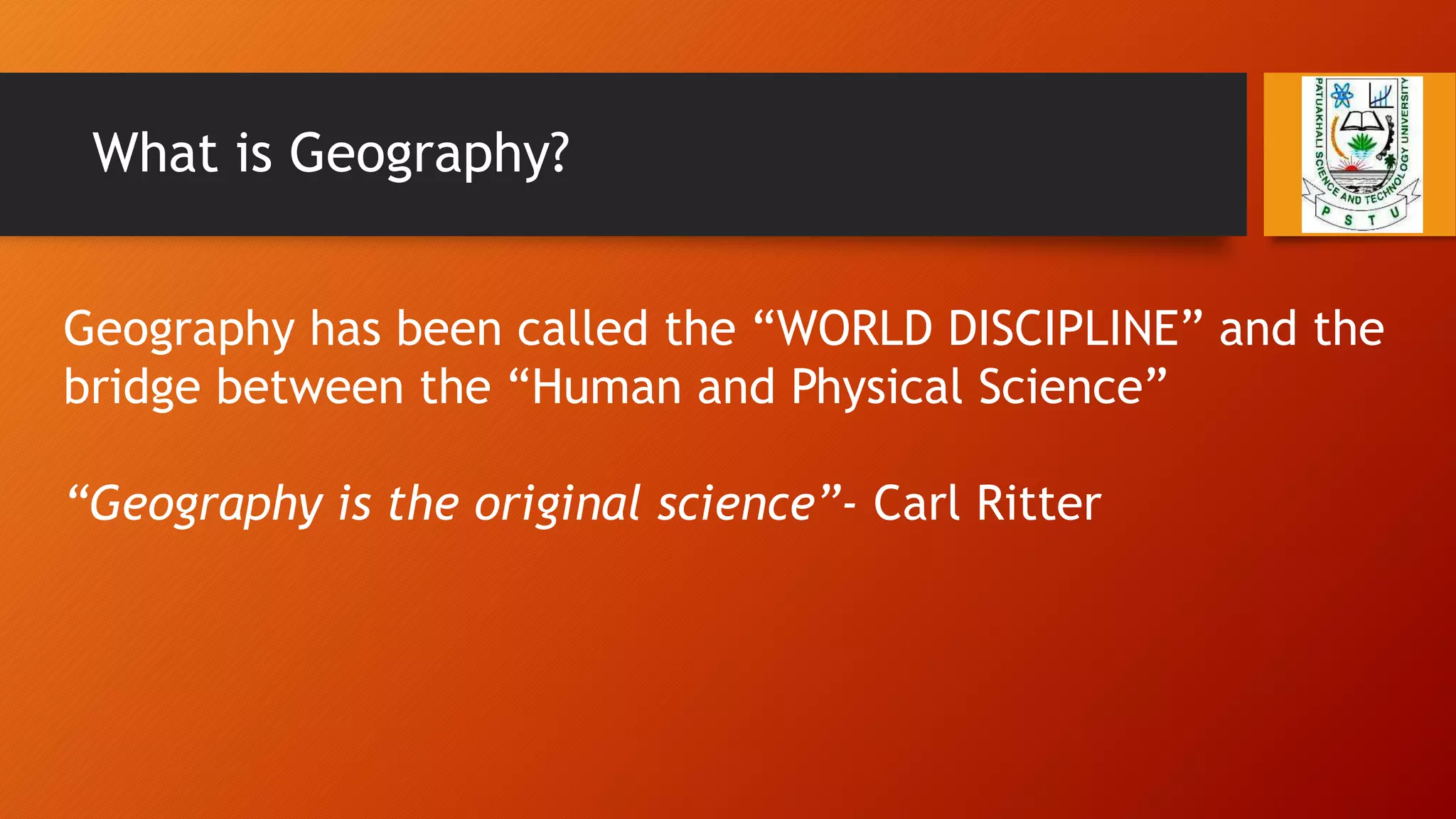 What is Geography?
Geography has been called the “WORLD DISCIPLINE” and the
bridge between the “Human and Physical Science”
“Geography is the original science”- Carl Ritter
 