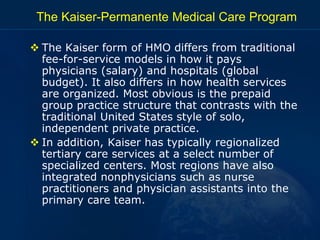 The Kaiser-Permanente Medical Care Program
 The Kaiser form of HMO differs from traditional
fee-for-service models in how...