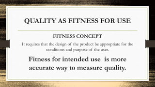 QUALITY AS FITNESS FOR USE
FITNESS CONCEPT
It requires that the design of the product be appropriate for the
conditions and purpose of the user.
Fitness for intended use is more
accurate way to measure quality.
 