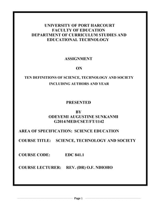 UNIVERSITY OF PORT HARCOURT
FACULTY OF EDUCATION
DEPARTMENT OF CURRICULUM STUDIES AND
EDUCATIONAL TECHNOLOGY
ASSIGNMENT
ON
TEN DEFINITIONS OF SCIENCE, TECHNOLOGY AND SOCIETY
INCLUDING AUTHORS AND YEAR
PRESENTED
BY
ODEYEMI AUGUSTINE SUNKANMI
G2014/MED/CSET/FT/1142
AREA OF SPECIFICATION: SCIENCE EDUCATION
COURSE TITLE: SCIENCE, TECHNOLOGY AND SOCIETY
COURSE CODE: EDC 841.1
COURSE LECTURER: REV. (DR) O.F. NDIOHO
Page 1
 