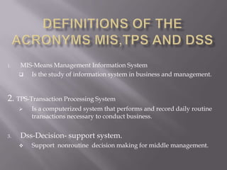 1.   MIS-Means Management Information System
       Is the study of information system in business and management.


2. TPS-Transaction Processing System
        Is a computerized system that performs and record daily routine
         transactions necessary to conduct business.


3.   Dss-Decision- support system.
        Support nonroutine decision making for middle management.
 