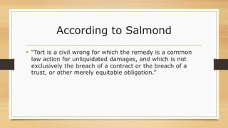 According to Salmond
• “Tort is a civil wrong for which the remedy is a common
law action for unliquidated damages, and which is not
exclusively the breach of a contract or the breach of a
trust, or other merely equitable obligation.”
 