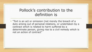 Pollock’s contribution to the
definition is
• “Tort is an act or omission (not merely the breach of a
duty arising out of personal relations, or undertaken by a
contract which is related to harm suffered by a
determinate person, giving rise to a civil remedy which is
not an action of contract”
 