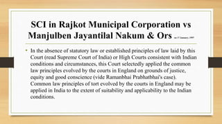 SCI in Rajkot Municipal Corporation vs
Manjulben Jayantilal Nakum & Ors on 17 January, 1997
• In the absence of statutory law or established principles of law laid by this
Court (read Supreme Court of India) or High Courts consistent with Indian
conditions and circumstances, this Court selectedly applied the common
law principles evolved by the courts in England on grounds of justice,
equity and good conscience (vide Ramanbhai Prabhatbhai's case).
Common law principles of tort evolved by the courts in England may be
applied in India to the extent of suitability and applicability to the Indian
conditions.
 