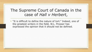 The Supreme Court of Canada in the
case of Hall v Herbert,
• “It is difficult to define the nature of tort.” Indeed, one of
the greatest writers in the field, W.L. Prosser has
expressed the opinion that it should not be defined.
 
