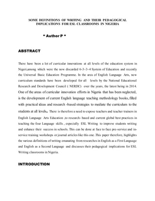SOME DEFINITIONS OF WRITING AND THEIR PEDAGOGICAL
IMPLICATIONS FOR ESL CLASSROOMS IN NIGERIA
“ Author P “
ABSTRACT
There have been a lot of curricular innovations at all levels of the education system in
Nigeri,among which were the now discarded 6-3–3–4 System of Education and recently
the Universal Basic Education Programme. In the area of English Language Arts, new
curriculum standards have been developed for all levels by the National Educational
Research and Development Council ( NERDC) over the years, the latest being in 2014.
One of the areas of curricular innovation efforts in Nigeria that has been neglected,
is the development of current English language teaching methodology books, filled
with practical ideas and research -based strategies to mediate the curriculum to the
students at all levels. There is therefore a need to expose teachers and teacher trainers in
English Language Arts Education ,to research- based and current global best practices in
teaching the four Language skills , especially ESL Writing to improve students writing
and enhance their success in schools. This can be done at face to face pre-service and in-
service training workshops or journal articles like this one .This paper therefore, highlights
the various definitions of writing emanating from researches in English as a First Language
and English as a Second Language and discusses their pedagogical implications for ESL
Writing classrooms in Nigeria.
INTRODUCTION
 