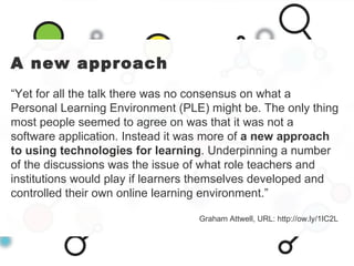 A new approach “ Yet for all the talk there was no consensus on what a Personal Learning Environment (PLE) might be. The o...