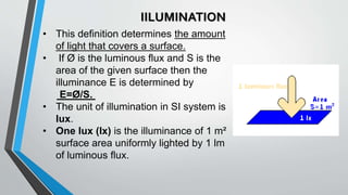 IILUMINATION
• This definition determines the amount
of light that covers a surface.
• If Ø is the luminous flux and S is the
area of the given surface then the
illuminance E is determined by
E=Ø/S.
• The unit of illumination in SI system is
lux.
• One lux (lx) is the illuminance of 1 m²
surface area uniformly lighted by 1 lm
of luminous flux.
 