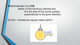 •Mathematically it is L=I/S
where I is the luminous intensity and
S is the area of the source surface
perpendicular to the given direction.
•SI Unit : Candela per square meter (cd/m²)
 