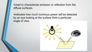 •Used to characterize emission or reflection from flat,
diffuse surfaces.
•Indicates how much luminous power will be detected
by an eye looking at the surface from a particular
angle of view.
 