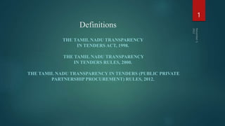 Definitions
THE TAMIL NADU TRANSPARENCY
IN TENDERS ACT, 1998.
THE TAMIL NADU TRANSPARENCY
IN TENDERS RULES, 2000.
THE TAMIL NADU TRANSPARENCY IN TENDERS (PUBLIC PRIVATE
PARTNERSHIP PROCUREMENT) RULES, 2012.
1
 